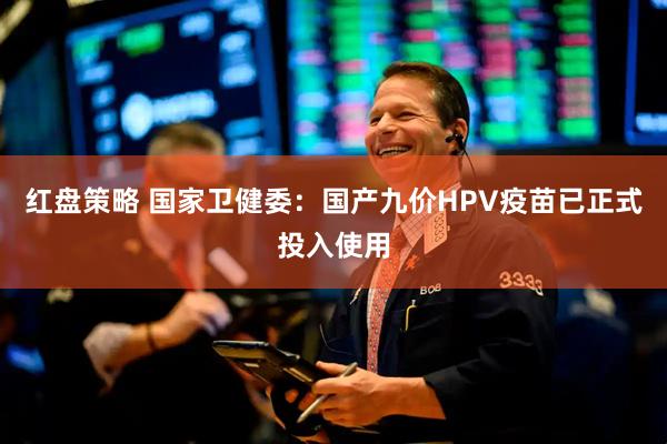 红盘策略 国家卫健委：国产九价HPV疫苗已正式投入使用