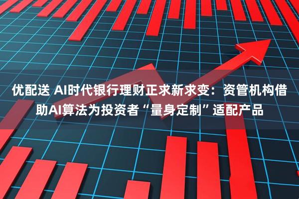 优配送 AI时代银行理财正求新求变：资管机构借助AI算法为投资者“量身定制”适配产品