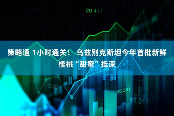 策略通 1小时通关！ 乌兹别克斯坦今年首批新鲜樱桃“甜蜜”抵深