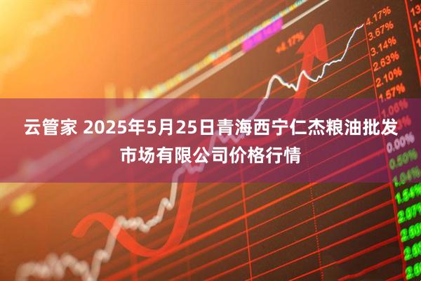 云管家 2025年5月25日青海西宁仁杰粮油批发市场有限公司价格行情