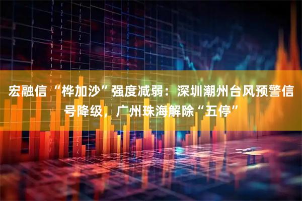 宏融信 “桦加沙”强度减弱：深圳潮州台风预警信号降级，广州珠海解除“五停”