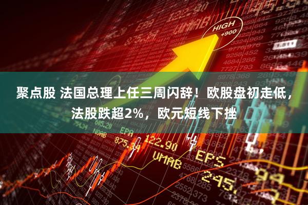 聚点股 法国总理上任三周闪辞！欧股盘初走低，法股跌超2%，欧元短线下挫