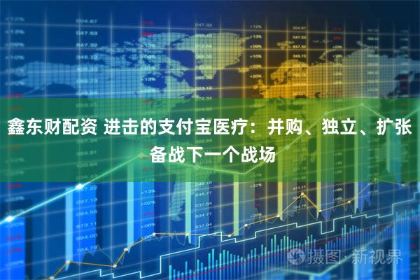 鑫东财配资 进击的支付宝医疗：并购、独立、扩张 备战下一个战场