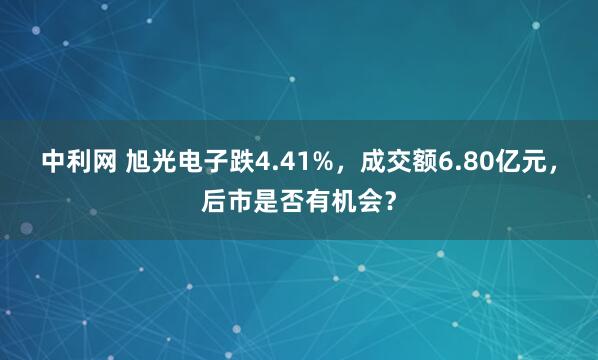 中利网 旭光电子跌4.41%，成交额6.80亿元，后市是否有机会？