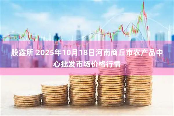 股鑫所 2025年10月18日河南商丘市农产品中心批发市场价格行情