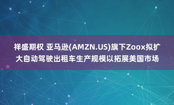 祥盛期权 亚马逊(AMZN.US)旗下Zoox拟扩大自动驾驶出租车生产规模以拓展美国市场