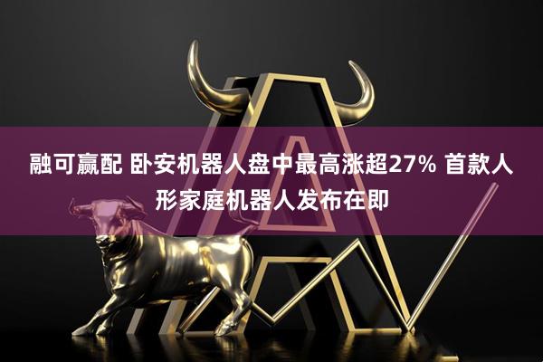 融可赢配 卧安机器人盘中最高涨超27% 首款人形家庭机器人发布在即
