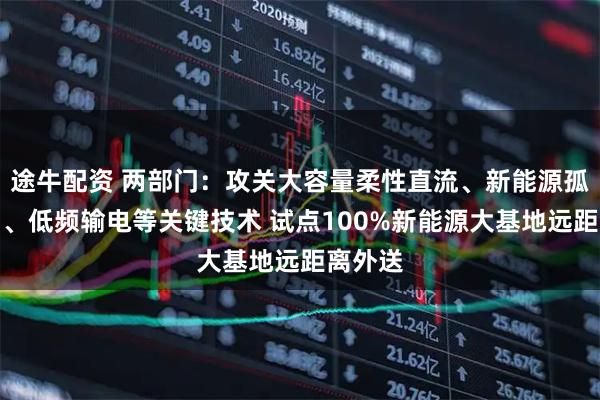 途牛配资 两部门：攻关大容量柔性直流、新能源孤岛送出、低频输电等关键技术 试点100%新能源大基地远距离外送