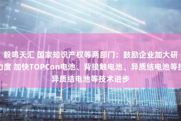 毅鸣天汇 国家知识产权等两部门：鼓励企业加大研发投入力度 加快TOPCon电池、背接触电池、异质结电池等技术进步