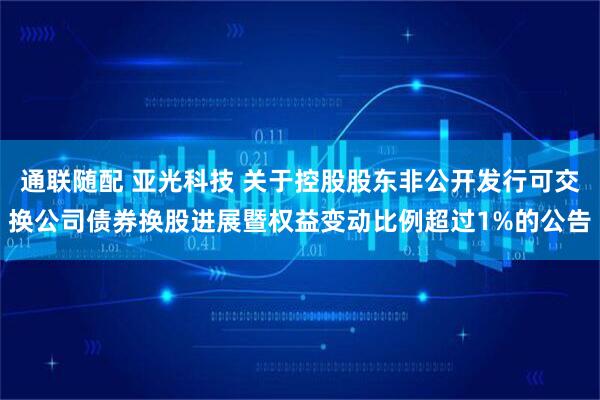 通联随配 亚光科技 关于控股股东非公开发行可交换公司债券换股进展暨权益变动比例超过1%的公告