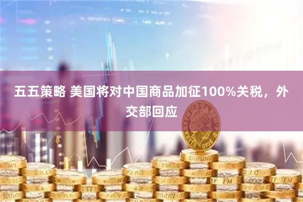 五五策略 美国将对中国商品加征100%关税，外交部回应